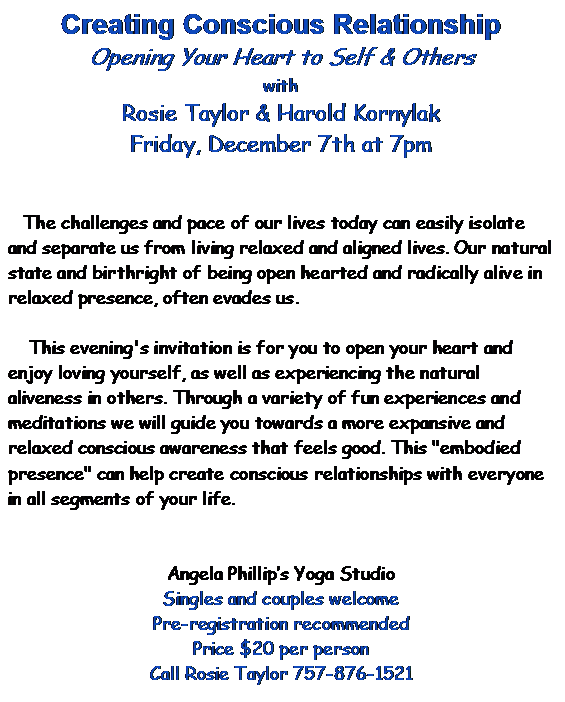 Text Box: Creating Conscious Relationship  Opening Your Heart to Self & Others  with  Rosie Taylor & Harold Kornylak  Friday, December 7th at 7pm            The challenges and pace of our lives today can easily isolate and separate us from living relaxed and aligned lives. Our natural state and birthright of being open hearted and radically alive in relaxed presence, often evades us.         This evening's invitation is for you to open your heart and enjoy loving yourself, as well as experiencing the natural aliveness in others. Through a variety of fun experiences and meditations we will guide you towards a more expansive and relaxed conscious awareness that feels good. This embodied presence can help create conscious relationships with everyone in all segments of your life.      Angela Phillip's Yoga Studio  Singles and couples welcome  Pre-registration recommended  Price $20 per person  Call Rosie Taylor 757-876-1521      